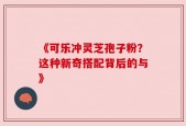《可乐冲灵芝孢子粉？这种新奇搭配背后的与》