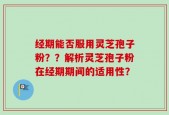 经期能否服用灵芝孢子粉？？解析灵芝孢子粉在经期期间的适用性？