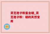 灵芝孢子粉富含硒_灵芝孢子粉：硒的天然宝库