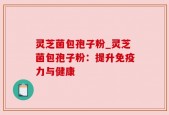 灵芝菌包孢子粉_灵芝菌包孢子粉：提升免疫力与健康