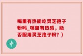 嘴里有热能吃灵芝孢子粉吗_嘴里有热感，能否服用灵芝孢子粉？)