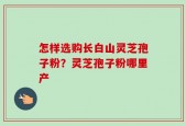怎样选购长白山灵芝孢子粉？灵芝孢子粉哪里产