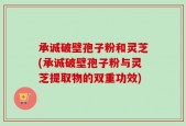 承诚破壁孢子粉和灵芝(承诚破壁孢子粉与灵芝提取物的双重功效)
