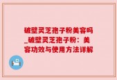 破壁灵芝孢子粉美容吗_破壁灵芝孢子粉：美容功效与使用方法详解
