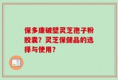 保多康破壁灵芝孢子粉胶囊？灵芝保健品的选择与使用？