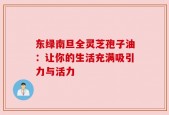 东绿南旦全灵芝孢子油：让你的生活充满吸引力与活力