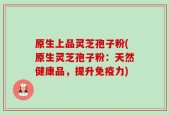 原生上品灵芝孢子粉(原生灵芝孢子粉：天然健康品，提升免疫力)