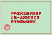 御药堂灵芝孢子胶囊多少钱一盒(御药堂灵芝孢子胶囊价格查询)