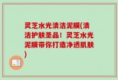 灵芝水光清洁泥膜(清洁护肤圣品！灵芝水光泥膜带你打造净透肌肤)