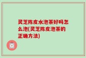 灵芝陈皮水泡茶好吗怎么泡(灵芝陈皮泡茶的正确方法)
