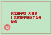 灵芝孢子粉  大便黑？灵芝孢子粉吃了会便秘吗