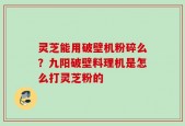 灵芝能用破壁机粉碎么？九阳破壁料理机是怎么打灵芝粉的