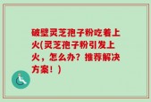 破壁灵芝孢子粉吃着上火(灵芝孢子粉引发上火，怎么办？推荐解决方案！)