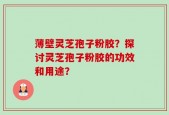 薄壁灵芝孢子粉胶？探讨灵芝孢子粉胶的功效和用途？