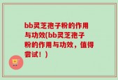 bb灵芝孢子粉的作用与功效(bb灵芝孢子粉的作用与功效，值得尝试！)