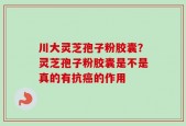 川大灵芝孢子粉胶囊？灵芝孢子粉胶囊是不是真的有抗癌的作用