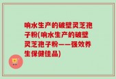 响水生产的破壁灵芝孢子粉(响水生产的破壁灵芝孢子粉——强效养生保健佳品)
