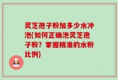 灵芝孢子粉加多少水冲泡(如何正确泡灵芝孢子粉？掌握精准的水粉比例)