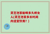 灵芝泡茶能喝多久啊女人(灵芝泡茶多长时间内适宜饮用？)
