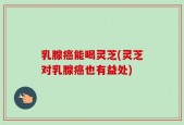 乳腺癌能喝灵芝(灵芝对乳腺癌也有益处)