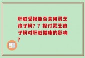 肝脏受损能否食用灵芝孢子粉？？探讨灵芝孢子粉对肝脏健康的影响？