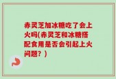 赤灵芝加冰糖吃了会上火吗(赤灵芝和冰糖搭配食用是否会引起上火问题？)