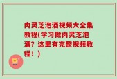 肉灵芝泡酒视频大全集教程(学习做肉灵芝泡酒？这里有完整视频教程！)