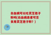 白血病可以吃灵芝孢子粉吗(白血病患者可否食用灵芝孢子粉？)
