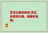 灵芝红糖姜黄芪(灵芝姜黄芪红糖，健康好滋味)