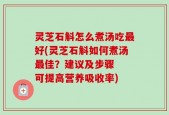 灵芝石斛怎么煮汤吃最好(灵芝石斛如何煮汤最佳？建议及步骤  可提高营养吸收率)