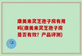 康美来灵芝孢子房有用吗(康美来灵芝孢子房是否有效？产品评测)