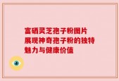 富硒灵芝孢子粉图片 展现神奇孢子粉的独特魅力与健康价值