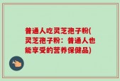 普通人吃灵芝孢子粉(灵芝孢子粉：普通人也能享受的营养保健品)