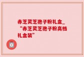 赤芝灵芝孢子粉礼盒_“赤芝灵芝孢子粉高档礼盒装”