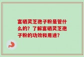 富硒灵芝孢子粉是管什么的？了解富硒灵芝孢子粉的功效和用途？
