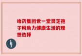 哈药集团世一堂灵芝孢子粉助力健康生活的理想选择