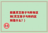 胶囊灵芝孢子与粉有区别(灵芝孢子与粉的区别是什么？)