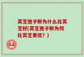 灵芝孢子粉为什么比灵芝好(灵芝孢子粉为何比灵芝更优？)