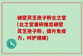 破壁灵芝孢子粉北之堂(北之堂重磅推出破壁灵芝孢子粉，提升免疫力，呵护健康)