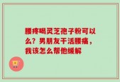 腰疼喝灵芝孢子粉可以么？男朋友干活腰痛，我该怎么帮他缓解