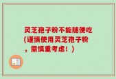 灵芝孢子粉不能随便吃(谨慎使用灵芝孢子粉，需慎重考虑！)