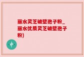 丽水灵芝破壁孢子粉_丽水优质灵芝破壁孢子粉)