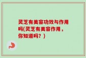 灵芝有美容功效与作用吗(灵芝有美容作用，你知道吗？)