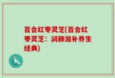 百合红枣灵芝(百合红枣灵芝：润肺滋补养生经典)