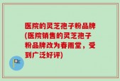 医院的灵芝孢子粉品牌(医院销售的灵芝孢子粉品牌改为春雨堂，受到广泛好评)