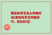 蘑菇和灵芝怎么种植好活(蘑菇和灵芝种植技巧，轻松好活)