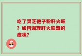 吃了灵芝孢子粉肝火旺？如何调理肝火旺盛的症状？