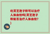 吃灵芝孢子粉可以治疗人体血栓吗(灵芝孢子粉能否治疗人体血栓？)