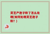 灵芝产孢子粉了怎么处理(如何处理灵芝孢子粉？)