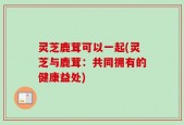 灵芝鹿茸可以一起(灵芝与鹿茸：共同拥有的健康益处)